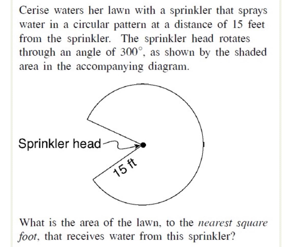 Cerise waters her lawn with a sprinkler that sprays
water in a circular pattern at a distance of 15 feet
from the sprinkler. The sprinkler head rotates
through an angle of 300°, as shown by the shaded
area in the accompanying diagram.
Sprinkler head
15 ft
What is the area of the lawn, to the neareșt square
foot, that receives water from this sprinkler?
