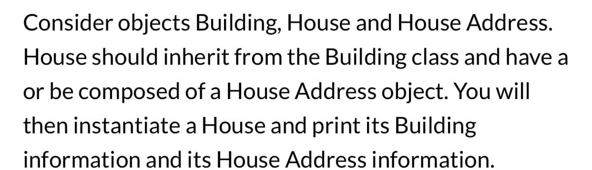 Consider objects Building, House and House Address.
House should inherit from the Building class and have a
or be composed of a House Address object. You will
then instantiate a House and print its Building
information and its House Address information.