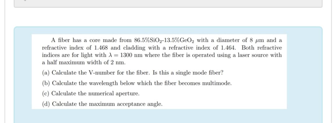 A fiber has a core made from 86.5%SiO2-13.5%GeO2 with a diameter of 8 µm and a
refractive index of 1.468 and cladding with a refractive index of 1.464. Both refractive
indices are for light with A= 1300 nm where the fiber is operated using a laser source with
a half maximum width of 2 nm.
(a) Calculate the V-number for the fiber. Is this a single mode fiber?
(b) Calculate the wavelength below which the fiber becomes multimode.
(c) Calculate the numerical aperture.
(d) Calculate the maximum acceptance angle.
