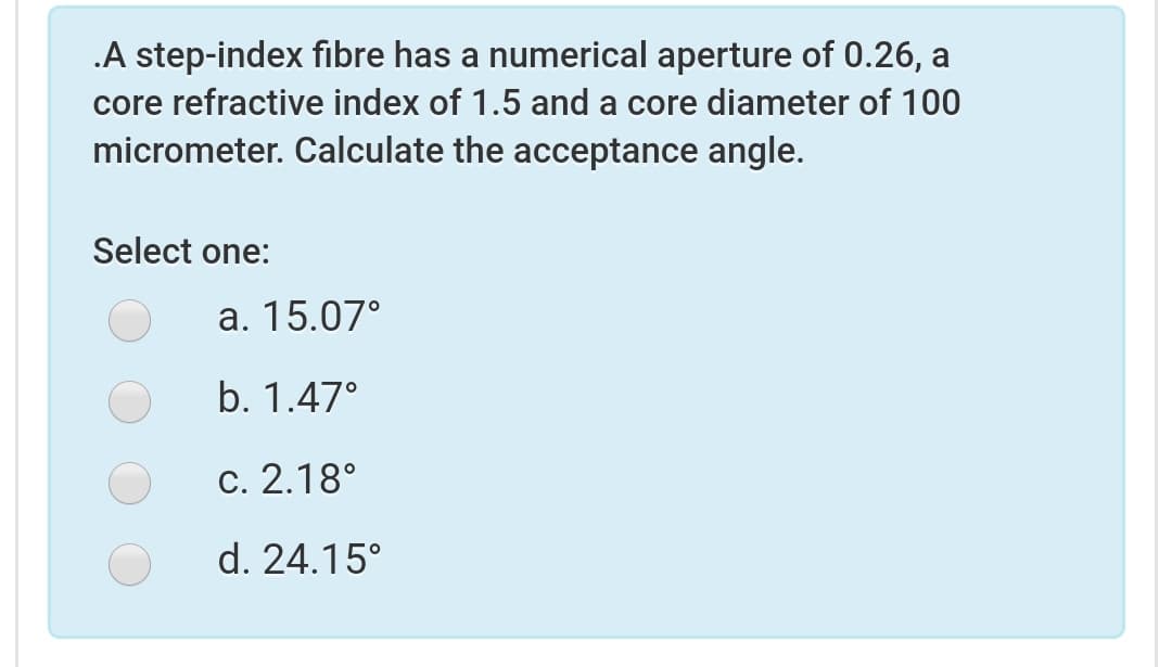 .A step-index fibre has a numerical aperture of 0.26, a
core refractive index of 1.5 and a core diameter of 100
micrometer. Calculate the acceptance angle.
Select one:
а. 15.07°
b. 1.47°
c. 2.18°
d. 24.15°
