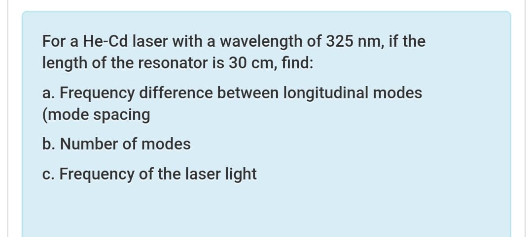 For a He-Cd laser with a wavelength of 325 nm, if the
length of the resonator is 30 cm, find:
a. Frequency difference between longitudinal modes
(mode spacing
b. Number of modes
c. Frequency of the laser light
