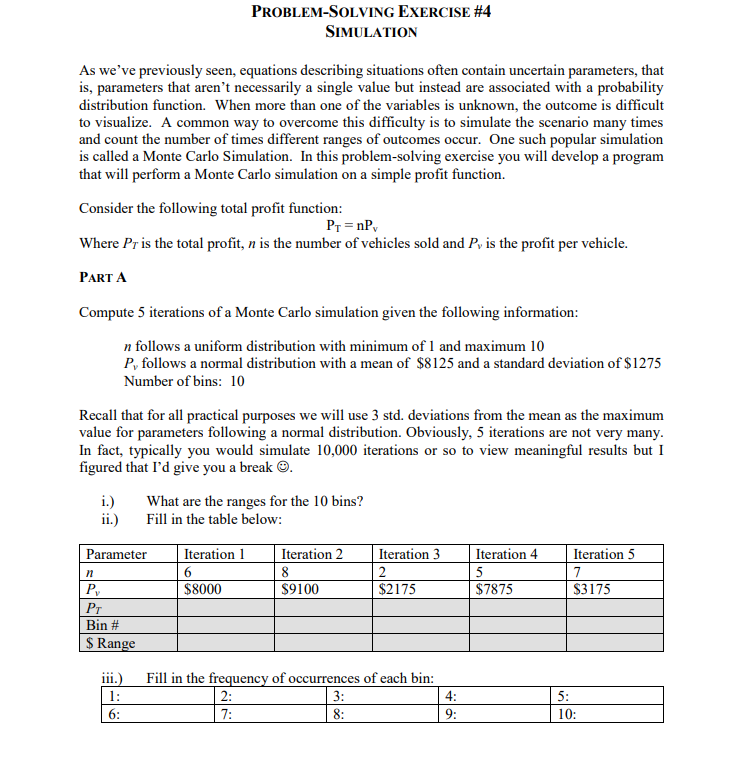 As we've previously seen, equations describing situations often contain uncertain parameters, that
is, parameters that aren't necessarily a single value but instead are associated with a probability
distribution function. When more than one of the variables is unknown, the outcome is difficult
to visualize. A common way to overcome this difficulty is to simulate the scenario many times
and count the number of times different ranges of outcomes occur. One such popular simulation
is called a Monte Carlo Simulation. In this problem-solving exercise you will develop a program
that will perform a Monte Carlo simulation on a simple profit function.
Consider the following total profit function:
PT=nPv
Where Pr is the total profit, n is the number of vehicles sold and P, is the profit per vehicle.
PART A
Compute 5 iterations of a Monte Carlo simulation given the following information:
n follows a uniform distribution with minimum of 1 and maximum 10
P, follows a normal distribution with a mean of $8125 and a standard deviation of $1275
Number of bins: 10
i.)
ii.)
Parameter
Recall that for all practical purposes we will use 3 std. deviations from the mean as the maximum
value for parameters following a normal distribution. Obviously, 5 iterations are not very many.
In fact, typically you would simulate 10,000 iterations or so to view meaningful results but I
figured that I'd give you a break Ⓒ.
n
Py
PROBLEM-SOLVING EXERCISE #4
PT
Bin #
$ Range
SIMULATION
iii.)
1:
6:
Iteration 1
What are the ranges for the 10 bins?
Fill in the table below:
$8000
Iteration 2
8
$9100
Iteration 3
$2175
Fill in the frequency of occurrences of each bin:
2:
3:
7:
8:
4:
9:
Iteration 4
$7875
5:
Iteration 5
7
$3175
10: