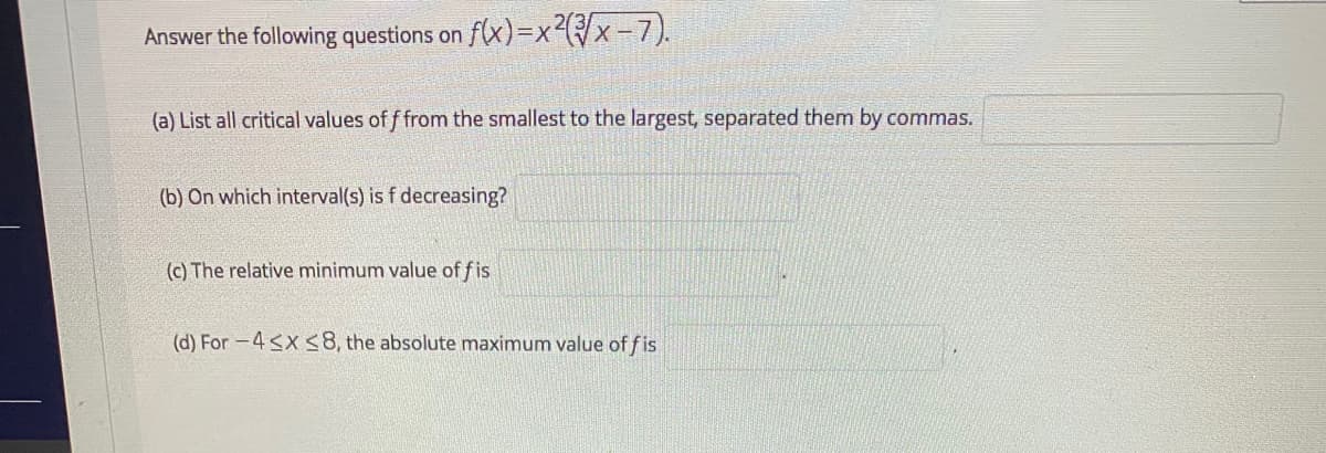 Answer the following questions on
flx)=x²({/x-7).
(a) List all critical values of f from the smallest to the largest, separated them by commas.
(b) On which interval(s) is f decreasing?
(c) The relative minimum value of fis
(d) For -4<x <8, the absolute maximum value of f is
