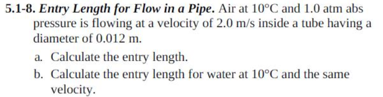5.1-8. Entry Length for Flow in a Pipe. Air at 10°C and 1.0 atm abs
pressure is flowing at a velocity of 2.0 m/s inside a tube having a
diameter of 0.012 m.
a. Calculate the entry length.
b. Calculate the entry length for water at 10°C and the same
velocity.