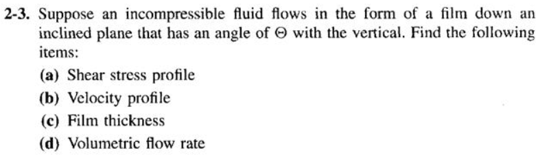 2-3. Suppose an incompressible fluid flows in the form of a film down an
inclined plane that has an angle of O with the vertical. Find the following
items:
(a) Shear stress profile
(b) Velocity profile
(c) Film thickness
(d) Volumetric flow rate
