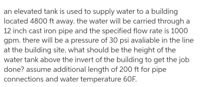 an elevated tank is used to supply water to a building
located 4800 ft away. the water will be carried through a
12 inch cast iron pipe and the specified flow rate is 1000
gpm. there will be a pressure of 30 psi avaliable in the line
at the building site. what should be the height of the
water tank above the invert of the building to get the job
done? assume additional length of 200 ft for pipe
connections and water temperature 60F.
