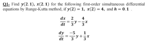 Ql- Find y(2.1), x(2.1) for the following first-order simultaneous differential
equations by Runge-Kutta method, if y(2) = 1, x(2) = 4, and h = 0.1.
dx 2
4
dt
3
dy -5
- y+3
=
dt
