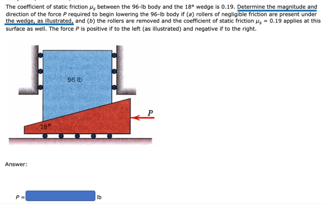 The coefficient of static friction µg between the 96-lb body and the 18° wedge is 0.19. Determine the magnitude and
direction of the force P required to begin lowering the 96-lb body if (a) rollers of negligible friction are present under
the wedge, as illustrated, and (b) the rollers are removed and the coefficient of static friction H, = 0.19 applies at this
surface as well. The force P is positive if to the left (as illustrated) and negative if to the right.
96 lb
18°
Answer:
P =
lb
