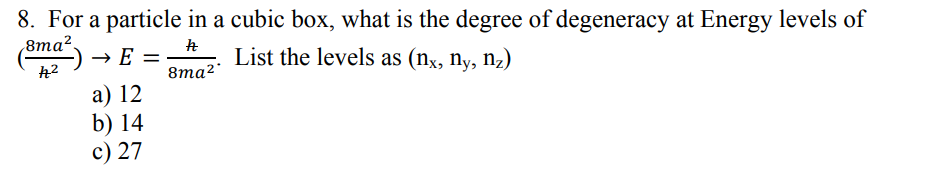 8. For a particle in a cubic box, what is the degree of degeneracy at Energy levels of
8та?.
→ E =
List the levels as (nx, ny, nz)
8ma²
а) 12
b) 14
c) 27
