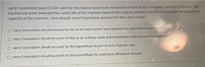 Jarry Corporation paid $2,500 cash for mechanical work to be conducted on one of the company's factory machines. The
mechanical work extended the useful life of the machine beyond the original estimate, but did not increase the productive
capacity of the machine. How should Jarry Corporation account for this cash outlay?
Jarry Corporation should account for this as an improvement and capitalize the expenditure as an art
Jarry Corporation should account for this as an ordinary repair and maintenance and expense the expenditure
O Jarry Corporation should account for the expenditure as part of cost of goods sold.
O Jarry Corporation should account for the expenditure by creating an allowance account.