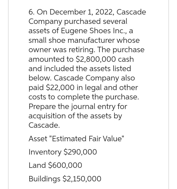 6. On December 1, 2022, Cascade
Company purchased several
assets of Eugene Shoes Inc., a
small shoe manufacturer whose
owner was retiring. The purchase
amounted to $2,800,000 cash
and included the assets listed
below. Cascade Company also
paid $22,000 in legal and other
costs to complete the purchase.
Prepare the journal entry for
acquisition of the assets by
Cascade.
Asset "Estimated Fair Value"
Inventory $290,000
Land $600,000
Buildings $2,150,000