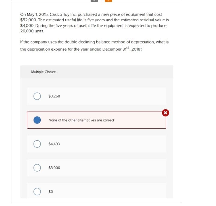 On May 1, 2015, Casico Toy Inc. purchased a new piece of equipment that cost
$52,000. The estimated useful life is five years and the estimated residual value is
$4,000. During the five years of useful life the equipment is expected to produce
20,000 units.
If the company uses the double declining balance method of depreciation, what is
the depreciation expense for the year ended December 31st, 2018?
Multiple Choice
$3,250
None of the other alternatives are correct
$4,493
$3,000
$0
x