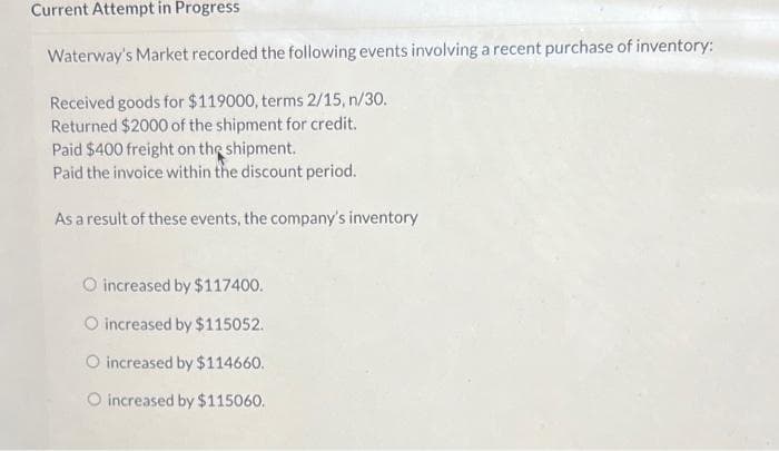 Current Attempt in Progress
Waterway's Market recorded the following events involving a recent purchase of inventory:
Received goods for $119000, terms 2/15, n/30.
Returned $2000 of the shipment for credit.
Paid $400 freight on the shipment.
Paid the invoice within the discount period.
As a result of these events, the company's inventory
O increased by $117400.
O increased by $115052.
O increased by $114660.
O increased by $115060.
