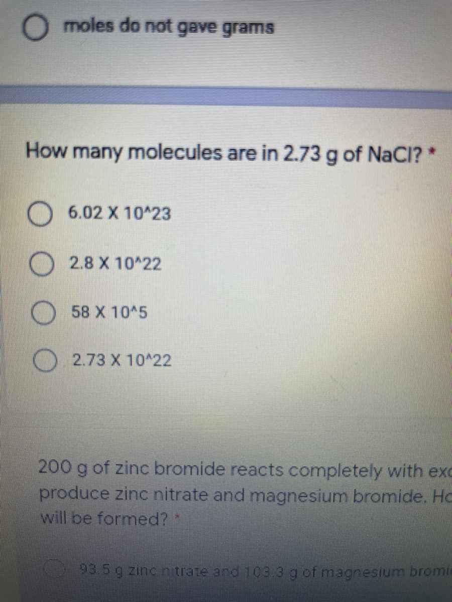 O moles do not gave gramS
How many molecules are in 2.73 g of NaCI? *
6.02 X 10 23
2.8 X 10 22
58 X 10 5
2.73 X 10^22
200 g of zinc bromide reacts completely with exc
produce zinc nitrate and magnesium bromide. Hc
will be formed?
93.5g zincr trate and 103 3 gof magnesium bromie
