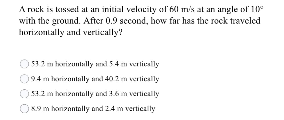 A rock is tossed at an initial velocity of 60 m/s at an angle of 10°
with the ground. After 0.9 second, how far has the rock traveled
horizontally and vertically?
53.2 m horizontally and 5.4 m vertically
9.4 m horizontally and 40.2 m vertically
53.2 m horizontally and 3.6 m vertically
8.9 m horizontally and 2.4 m vertically

