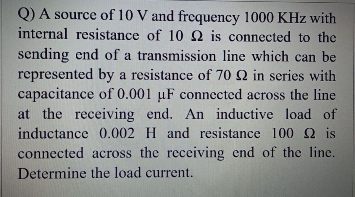 Q) A source of 10 V and frequency 1000 KHz with
internal resistance of 10 2 is connected to the
sending end of a transmission line which can be
represented by a resistance of 70 Q in series with
capacitance of 0.001 µF connected across the line
at the receiving end. An inductive load of
inductance 0.002 H and resistance 100 Q is
connected across the receiving end of the line.
Determine the load current.
