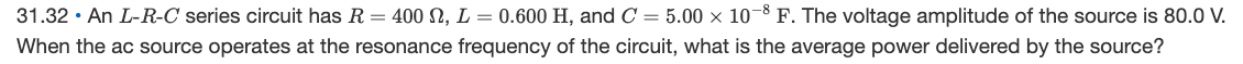 31.32 · An L-R-C series circuit has R = 400 SN, L = 0.600 H, and C = 5.00 x 10¬8 F. The voltage amplitude of the source is 80.0 V.
When the ac source operates at the resonance frequency of the circuit, what is the average power delivered by the source?
