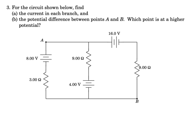 3. For the circuit shown below, find
(a) the current in each branch, and
(b) the potential difference between points A and B. Which point is at a higher
potential?
16.0 V
A
8.00 V
9.00 2
9.00 2
3.00 2
4.00 V
