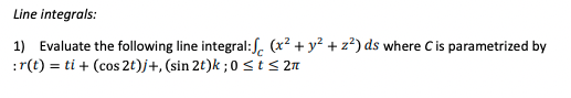 Line integrals:
1) Evaluate the following line integral:S. (x² + y² + z?) ds where C is parametrized by
:r(t) = ti + (cos 2t)j+, (sin 2t)k ;0 <t< 2m
