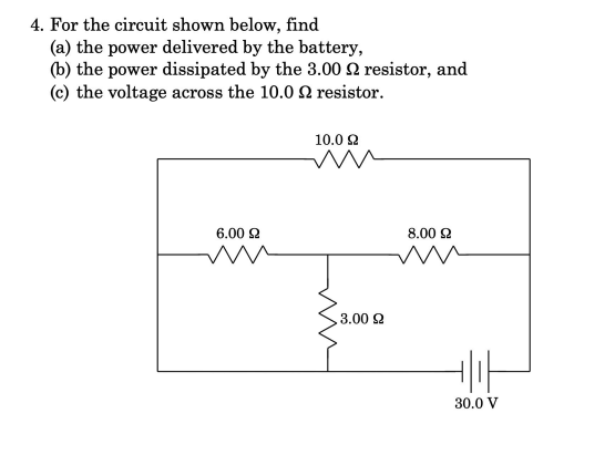4. For the circuit shown below, find
(a) the power delivered by the battery,
(b) the power dissipated by the 3.00 2 resistor, and
(c) the voltage across the 10.0 2 resistor.
10.0 2
6.00 2
8.00 2
3.00 2
30.0 V
