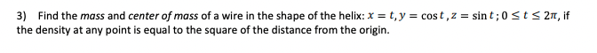 3) Find the mass and center of mass of a wire in the shape of the helix: x = t, y = cost,z = sin t;0<t< 2n, if
the density at any point is equal to the square of the distance from the origin.
