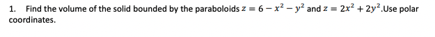 1. Find the volume of the solid bounded by the paraboloids z = 6 – x? – y² and z = 2x? + 2y?.Use polar
coordinates.
