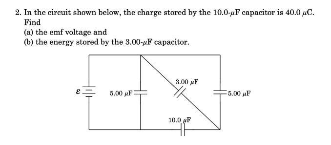 2. In the circuit shown below, the charge stored by the 10.0-µF capacitor is 40.0 µC.
Find
(a) the emf voltage and
(b) the energy stored by the 3.00-µF capacitor.
3.00 µF
5.00 µF=
5.00 µF
10.0 µF
