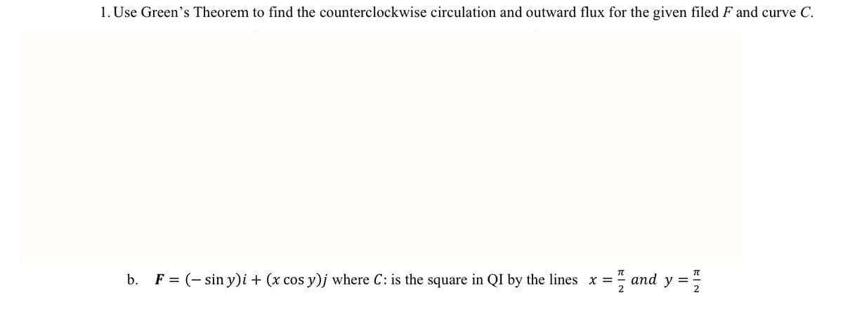 1. Use Green's Theorem to find the counterclockwise circulation and outward flux for the given filed F and curve C.
b. F = (- sin y)i + (x cos y)j where C: is the square in QI by the lines x =
; and y =
%3D
2
