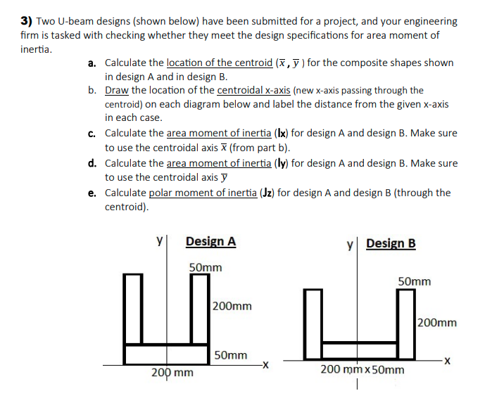 3) Two U-beam designs (shown below) have been submitted for a project, and your engineering
firm is tasked with checking whether they meet the design specifications for area moment of
inertia.
a. Calculate the location of the centroid (x, ỹ ) for the composite shapes shown
in design A and in design B.
b. Draw the location of the centroidal x-axis (new x-axis passing through the
centroid) on each diagram below and label the distance from the given x-axis
in each case.
c. Calculate the area moment of inertia (Ix) for design A and design B. Make sure
to use the centroidal axis X (from part b).
d. Calculate the area moment of inertia (ly) for design A and design B. Make sure
to use the centroidal axis y
e. Calculate polar moment of inertia (Jz) for design A and design B (through the
centroid).
y
Design A
y Design B
50mm
50mm
200mm
200mm
50mm
200 mm
200 mm x50mm
