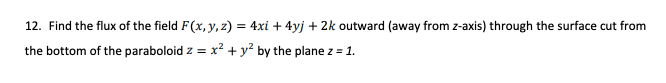 12. Find the flux of the field F(x, y, z) = 4xi + 4yj + 2k outward (away from z-axis) through the surface cut from
the bottom of the paraboloid z = x² + y? by the plane z = 1.
