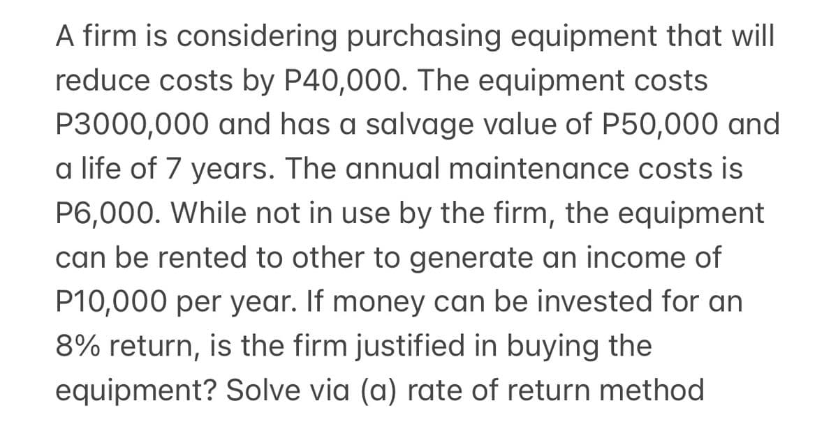 A firm is considering purchasing equipment that will
reduce costs by P40,000. The equipment costs
P3000,000 and has a salvage value of P50,000 and
a life of 7 years. The annual maintenance costs is
P6,000. While not in use by the firm, the equipment
can be rented to other to generate an income of
P10,000 per year. If money can be invested for an
8% return, is the firm justified in buying the
equipment? Solve via (a) rate of return method
