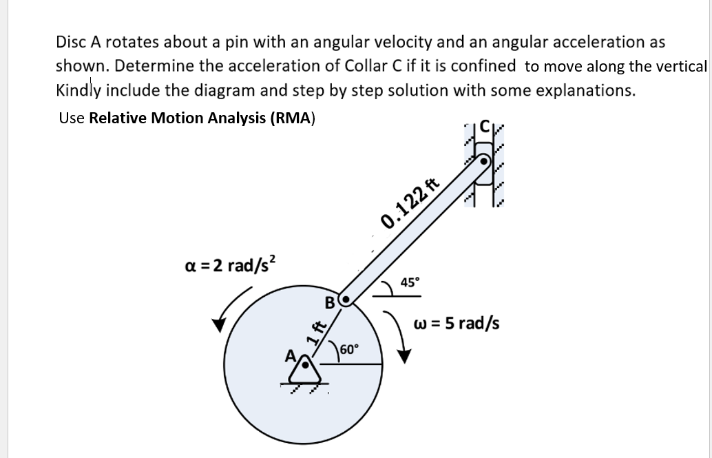 Disc A rotates about a pin with an angular velocity and an angular acceleration as
shown. Determine the acceleration of Collar C if it is confined to move along the vertical
Kindly include the diagram and step by step solution with some explanations.
Use Relative Motion Analysis (RMA)
a = 2 rad/s²
B
60°
0.122 ft
45°
w = 5 rad/s