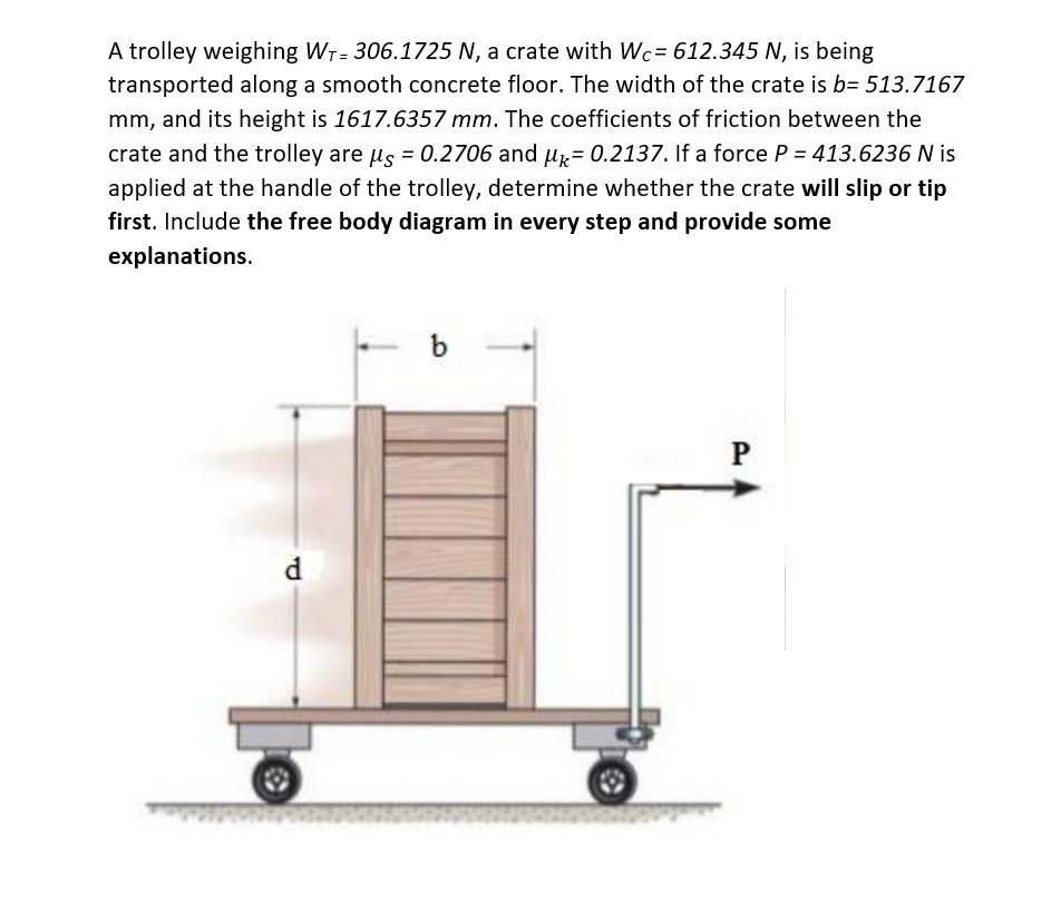 A trolley weighing W₁-306.1725 N, a crate with Wc= 612.345 N, is being
transported along a smooth concrete floor. The width of the crate is b= 513.7167
mm, and its height is 1617.6357 mm. The coefficients of friction between the
crate and the trolley are µs = 0.2706 and μ = 0.2137. If a force P = 413.6236 N is
applied at the handle of the trolley, determine whether the crate will slip or tip
first. Include the free body diagram in every step and provide some
explanations.
d
- b
P