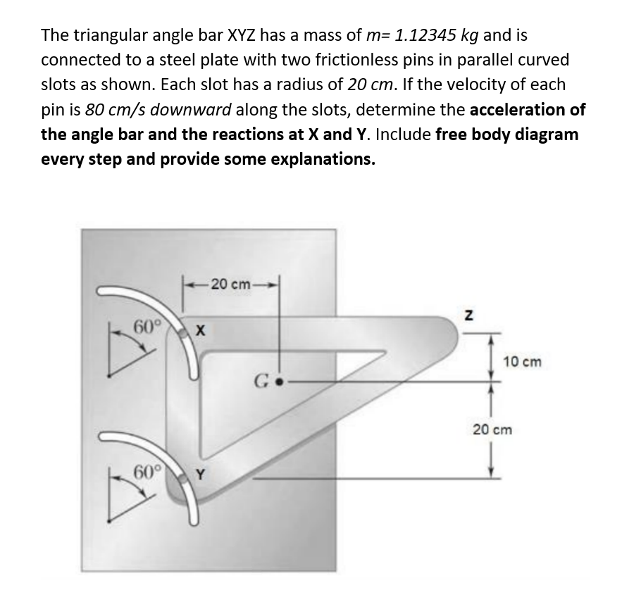 The triangular angle bar XYZ has a mass of m= 1.12345 kg and is
connected to a steel plate with two frictionless pins in parallel curved
slots as shown. Each slot has a radius of 20 cm. If the velocity of each
pin is 80 cm/s downward along the slots, determine the acceleration of
the angle bar and the reactions at X and Y. Include free body diagram
every step and provide some explanations.
60°
60°
X
Y
20 cm-
Go
N
10 cm
20 cm