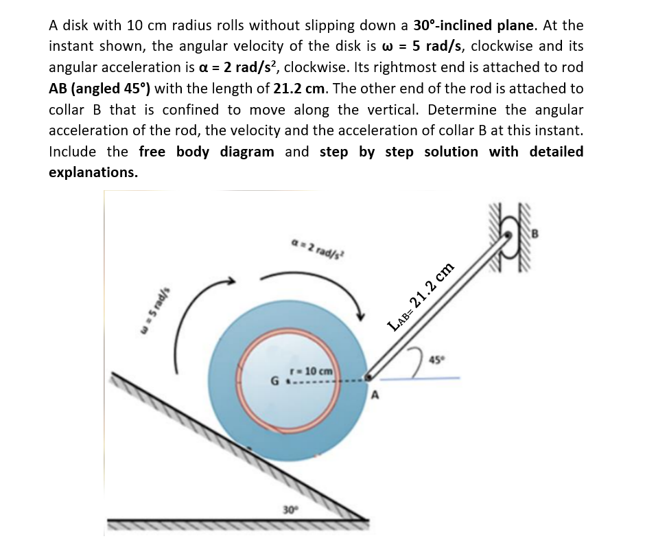 A disk with 10 cm radius rolls without slipping down a 30°-inclined plane. At the
instant shown, the angular velocity of the disk is w = 5 rad/s, clockwise and its
angular acceleration is a = 2 rad/s², clockwise. Its rightmost end is attached to rod
AB (angled 45°) with the length of 21.2 cm. The other end of the rod is attached to
collar B that is confined to move along the vertical. Determine the angular
acceleration of the rod, the velocity and the acceleration of collar B at this instant.
Include the free body diagram and step by step solution with detailed
explanations.
w = 5 rad/s
G
a=2 rad/s²
r=10 cm
30°
A
45°
LAB= 21.2 cm