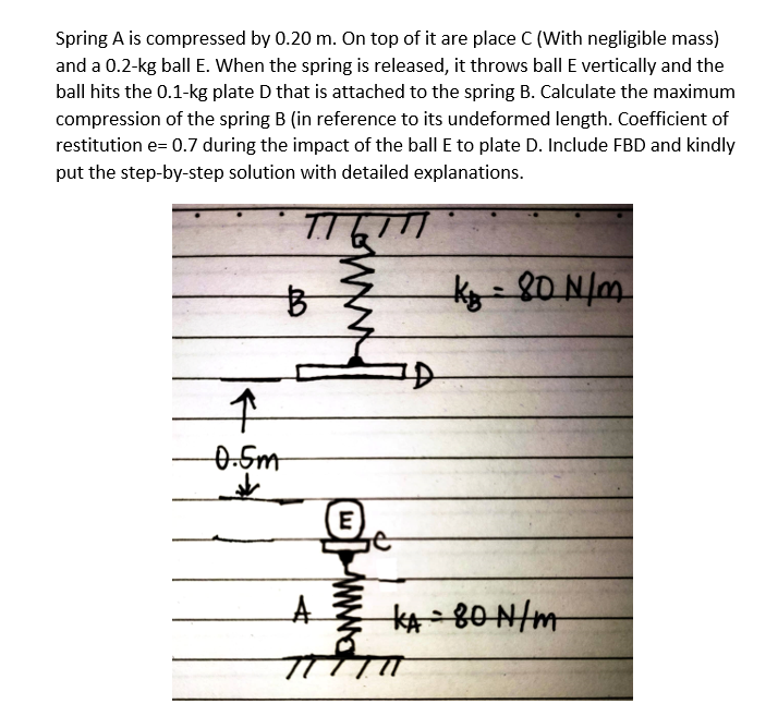 Spring A is compressed by 0.20 m. On top of it are place C (With negligible mass)
and a 0.2-kg ball E. When the spring is released, it throws ball E vertically and the
ball hits the 0.1-kg plate D that is attached to the spring B. Calculate the maximum
compression of the spring B (in reference to its undeformed length. Coefficient of
restitution e= 0.7 during the impact of the ball E to plate D. Include FBD and kindly
put the step-by-step solution with detailed explanations.
TT
B
↑
-0.5m
A
E
kg = 80 N/m.
KA 80 N/m