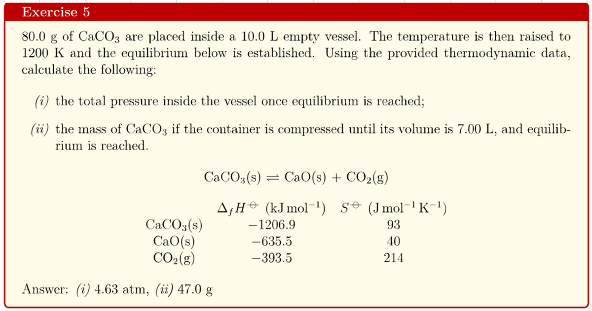 Exercise 5
80.0 g of CaCO3 are placed inside a 10.0 L empty vessel. The temperature is then raised to
1200 K and the equilibrium below is established. Using the provided thermodynamic data,
calculate the following:
(i) the total pressure inside the vessel once equilibrium is reached;
(ii) the mass of CaCO3 if the container is compressed until its volume is 7.00 L, and equilib-
rium is reached.
CaCO3(s) = CaO(s) + CO₂(g)
AƒH (kJ mol-1¹) S (Jmol-¹K¯¹)
-1206.9
CaCO3(s)
CaO(s)
CO₂(g)
Answer: (i) 4.63 atm, (ii) 47.0 g
-635.5
-393.5
93
40
214