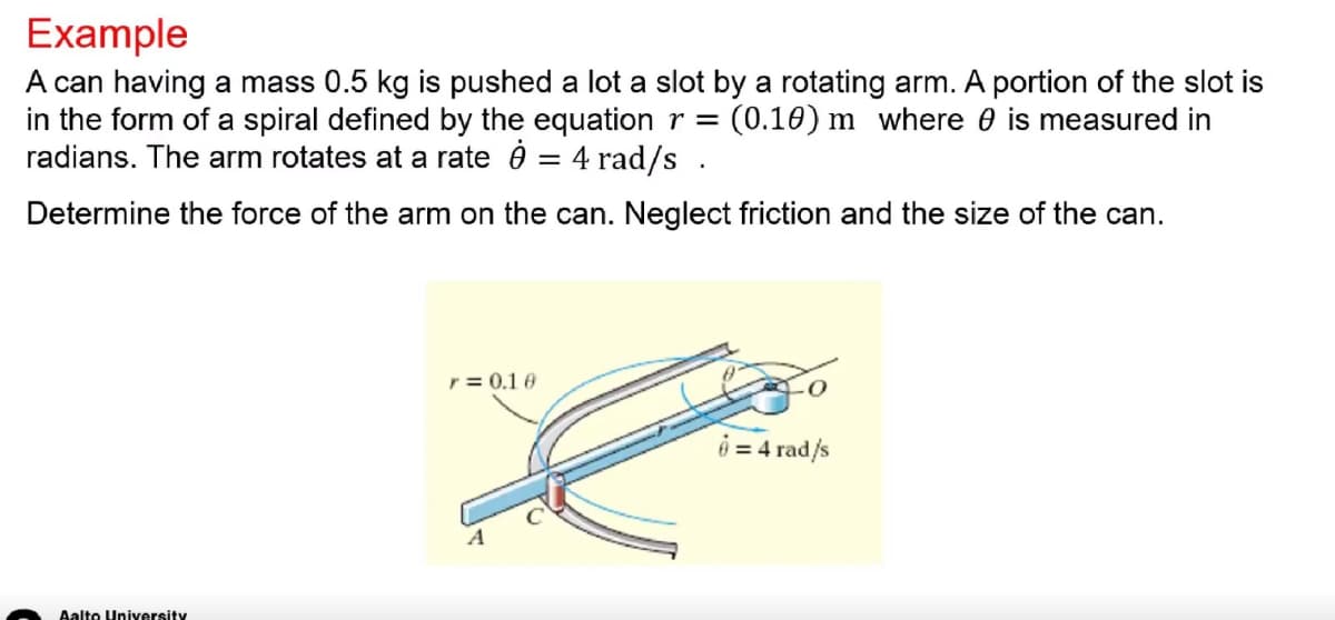 Example
A can having a mass 0.5 kg is pushed a lot a slot by a rotating arm. A portion of the slot is
in the form of a spiral defined by the equation r = (0.10) m where is measured in
radians. The arm rotates at a rate 0 = 4 rad/s.
Determine the force of the arm on the can. Neglect friction and the size of the can.
Aalto University
r = 0.10
6 = 4 rad/s