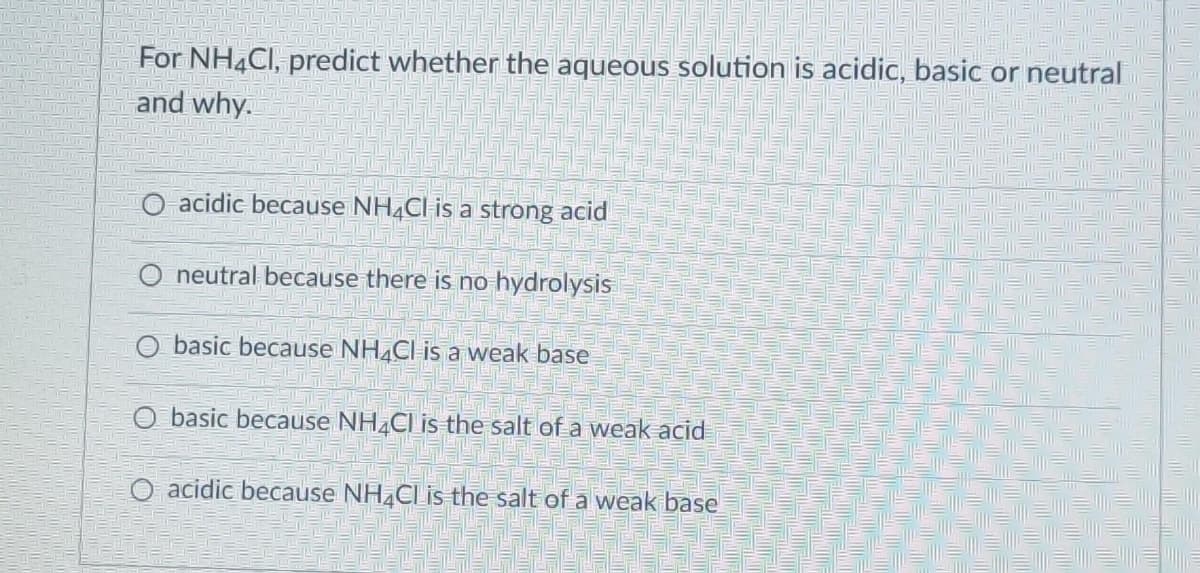 LUT
hay
For NH4Cl, predict whether the aqueous solution is acidic, basic or neutral
and why.
WAT TO
acidic because NH4Cl is a strong acid
O neutral because there is no hydrolysis
O basic because NH4Cl is a weak base
basic because NH4Cl is the salt of a weak acid
O acidic because NH4Cl is the salt of a weak base