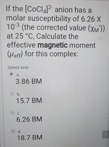 If the [CoCl4]2 anion has a
molar susceptibility of 6.26 X
10-3 (the corrected value (XM'))
at 25 °C, Calculate the
effective magnetic moment
(Heff) for this complex:
Select one:
a.
3.86 BM
b.
15.7 BM
C.
6.26 BM
d.
18.7 BM
