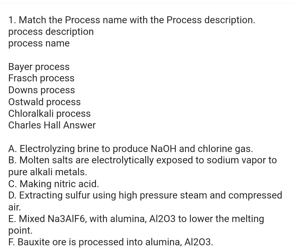 1. Match the Process name with the Process description.
process description
process name
Bayer process
Frasch process
Downs process
Ostwald process
Chloralkali process
Charles Hall Answer
A. Electrolyzing brine to produce NaOH and chlorine gas.
B. Molten salts are electrolytically exposed to sodium vapor to
pure alkali metals.
C. Making nitric acid.
D. Extracting sulfur using high pressure steam and compressed
air.
E. Mixed Na3AlF6, with alumina, Al203 to lower the melting
point.
F. Bauxite ore is processed into alumina, Al203.