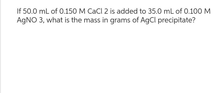 If 50.0 mL of 0.150 M CaCl 2 is added to 35.0 mL of 0.100 M
AgNO 3, what is the mass in grams of AgCl precipitate?
