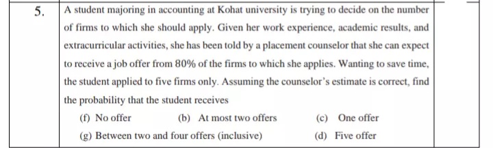 5.
A student majoring in accounting at Kohat university is trying to decide on the number
of firms to which she should apply. Given her work experience, academic results, and
extracurricular activities, she has been told by a placement counselor that she can expect
to receive a job offer from 80% of the firms to which she applies. Wanting to save time,
the student applied to five firms only. Assuming the counselor's estimate is correct, find
the probability that the student receives
(f) No offer
(b) At most two offers
(c) One offer
(g) Between two and four offers (inclusive)
(d) Five offer
