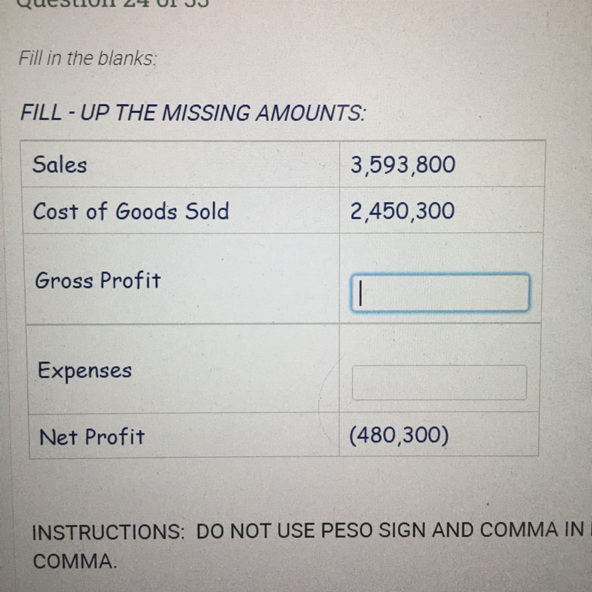 Fill in the blanks:
FILL - UP THE MISSING AMOUNTS:
Sales
3,593,800
Cost of Goods Sold
2,450,300
Gross Profit
|
Expenses
Net Profit
(480,300)
INSTRUCTIONS: DO NOT USE PESO SIGN AND COMMA IN
СOMMA.
