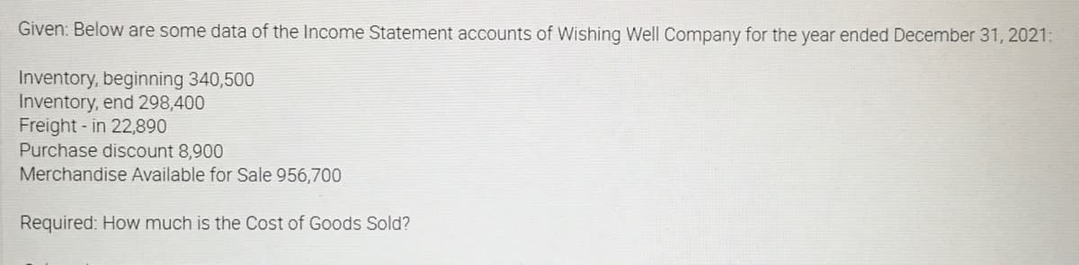 Given: Below are some data of the Income Statement accounts of Wishing Well Company for the year ended December 31, 2021:
Inventory, beginning 340,500
Inventory, end 298,400
Freight - in 22,890
Purchase discount 8,900
Merchandise Available for Sale 956,700
Required: How much is the Cost of Goods Sold?
