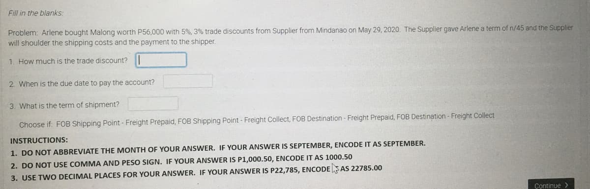 Fill in the blanks:
Problem: Arlene bought Malong worth P56,000 with 5%, 3% trade discounts from Supplier from Mindanao on May 29, 2020. The Supplier gave Arlene a term of n/45 and the Supplier
will shoulder the shipping costs and the payment to the shipper.
1. How much is the trade discount?
2. When is the due date to pay the account?
3. What is the term of shipment?
Choose if: FOB Shipping Point - Freight Prepaid, FOB Shipping Point - Freight Collect, FOB Destination - Freight Prepaid, FOB Destination - Freight Collect
INSTRUCTIONS:
1. DO NOT ABBREVIATE THE MONTH OF YOUR ANSWER. IF YOUR ANSWER IS SEPTEMBER, ENCODE IT AS SEPTEMBER.
2. DO NOT USE COMMA AND PESO SIGN. IF YOUR ANSWER IS P1,000.50, ENCODE IT AS 1000,50
3. USE TWO DECIMAL PLACES FOR YOUR ANSWER. IE YOUR ANSWER IS P22,785, ENCODESAS 22785.00
Continue >
