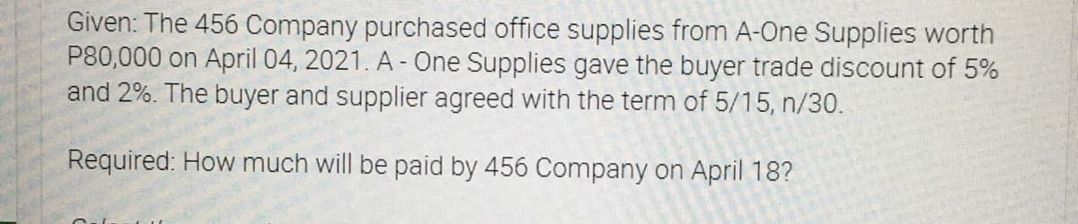 Given: The 456 Company purchased office supplies from A-One Supplies worth
P80,000 on April 04, 2021. A - One Supplies gave the buyer trade discount of 5%
and 2%. The buyer and supplier agreed with the term of 5/15, n/30.
Required: How much will be paid by 456 Company on April 18?
