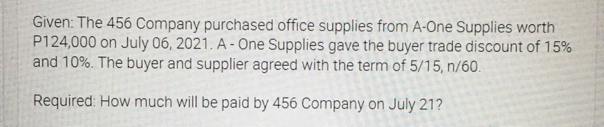 Given: The 456 Company purchased office supplies from A-One Supplies worth
P124,000 on July 06, 2021. A - One Supplies gave the buyer trade discount of 15%
and 10%. The buyer and supplier agreed with the term of 5/15, n/60.
Required: How much will be paid by 456 Company on July 21?
