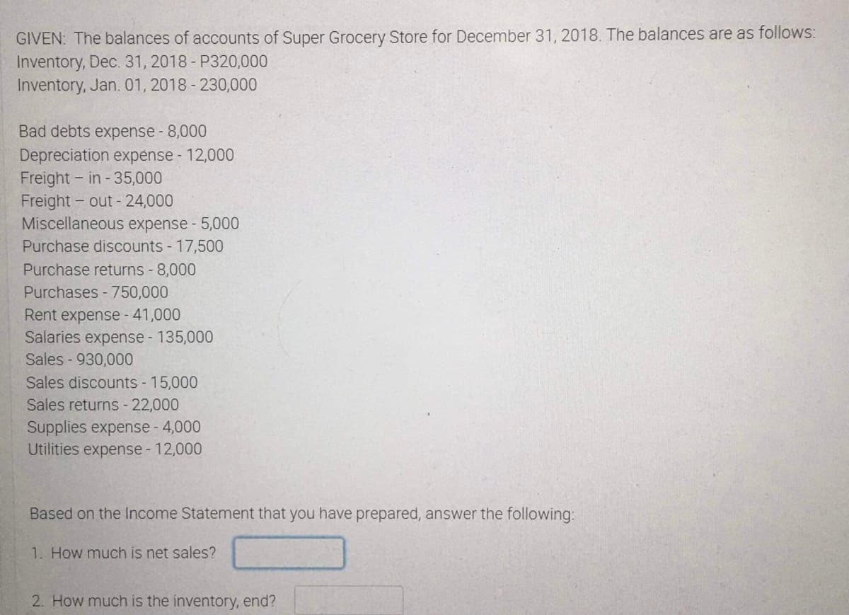 GIVEN: The balances of accounts of Super Grocery Store for December 31, 2018. The balances are as follows:
Inventory, Dec. 31, 2018 - P320,000
Inventory, Jan. 01, 2018 - 230,000
Bad debts expense - 8,000
Depreciation expense - 12,000
Freight - in - 35,000
Freight - out- 24,000
Miscellaneous expense - 5,000
Purchase discounts 17,500
Purchase returns - 8,000
Purchases - 750,000
Rent expense - 41,000
Salaries expense - 135,000
Sales - 930,000
Sales discounts - 15,000
Sales returns - 22,000
Supplies expense - 4,000
Utilities expense - 12,000
Based on the Income Statement that you have prepared, answer the following:
1. How much is net sales?
2. How much is the inventory, end?
