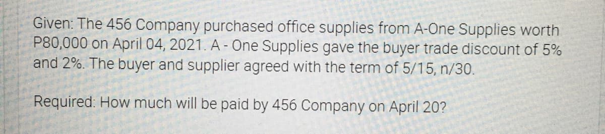 Given: The 456 Company purchased office supplies from A-One Supplies worth
P80,000 on April 04, 2021. A - One Supplies gave the buyer trade discount of 5%
and 2%. The buyer and supplier agreed with the term of 5/15, n/30.
Required. How much will be paid by 456 Company on April 20?
